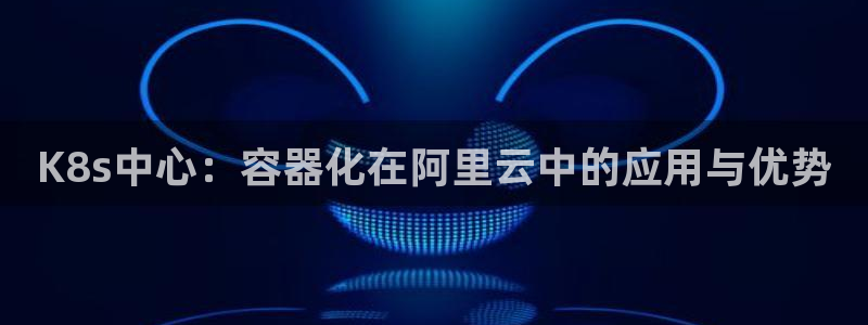 壹号大舞台下载：K8s中心：容器化在阿里云中的应用与优势